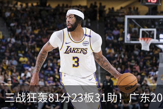 三战狂轰81分23板31助！广东20岁天才后卫疯狂崛起，他能成下一个徐杰吗？