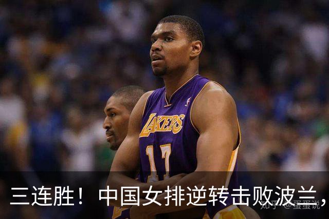 三连胜！中国女排逆转击败波兰，3胜1负结束世界联赛南京站