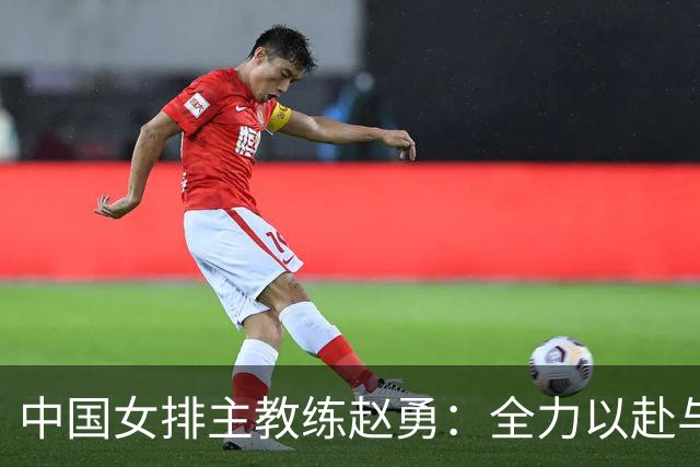 中国女排主教练赵勇：全力以赴与美国队打出精彩比赛