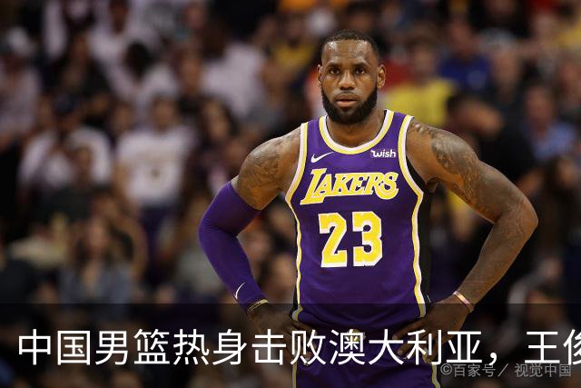 中国男篮热身击败澳大利亚，王俊杰、崔永熙打出亮眼表现