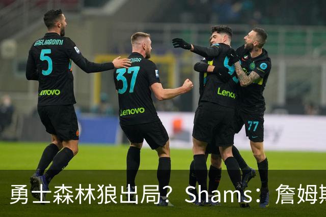 勇士森林狼出局？Shams：詹姆斯缩小选择范围 东部三队骑士热火76人