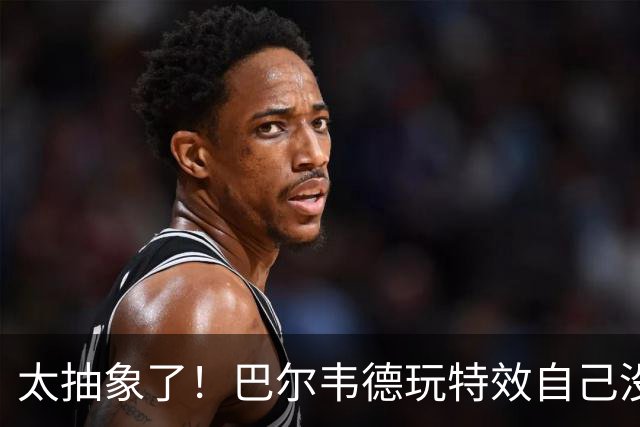 太抽象了！巴尔韦德玩特效自己没绷住，还恶搞了队友