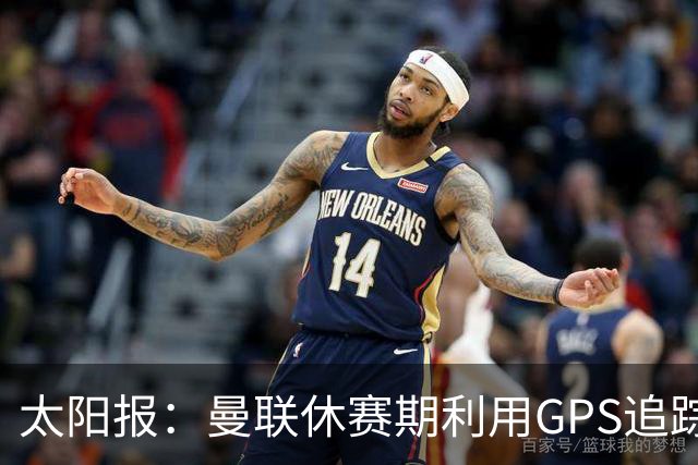 太阳报：曼联休赛期利用GPS追踪球员的身体情况