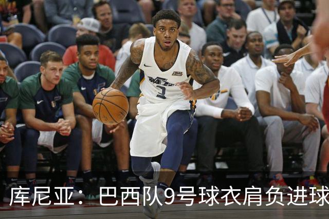 库尼亚：巴西队9号球衣肩负进球的使命，但我不能只想着自己进球
