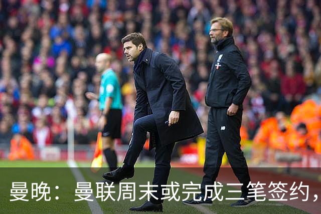 曼晚：曼联周末或完成三笔签约，埃德松交易只待完成体检最后阶段