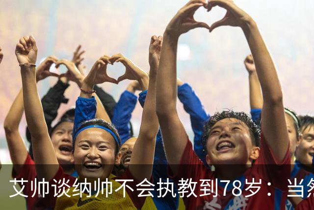 艾帅谈纳帅不会执教到78岁：当然，那么年轻就被开还拿巨额解约金