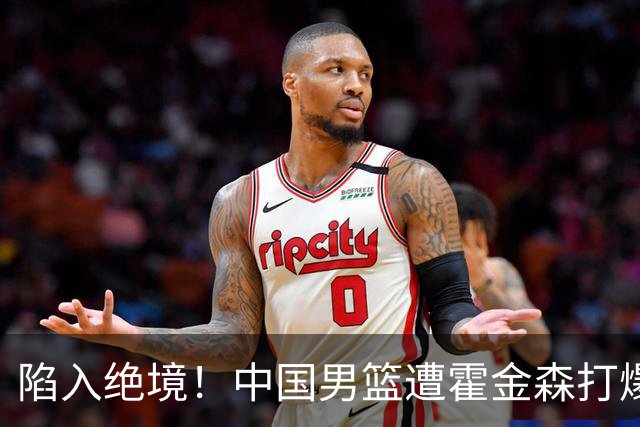 陷入绝境！中国男篮遭霍金森打爆 末轮不胜将无缘世界杯